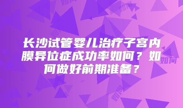 长沙试管婴儿治疗子宫内膜异位症成功率如何？如何做好前期准备？