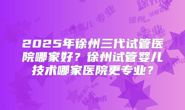 2025年徐州三代试管医院哪家好?徐州试管婴儿技术哪家医院更专业?