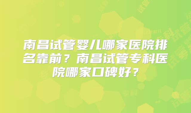 南昌试管婴儿哪家医院排名靠前？南昌试管专科医院哪家口碑好？