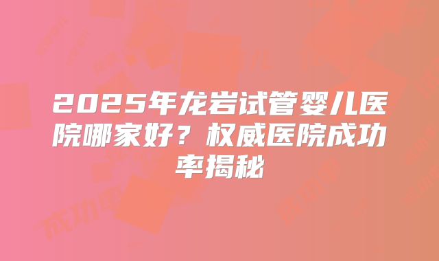 2025年龙岩试管婴儿医院哪家好?权威医院成功率揭秘
