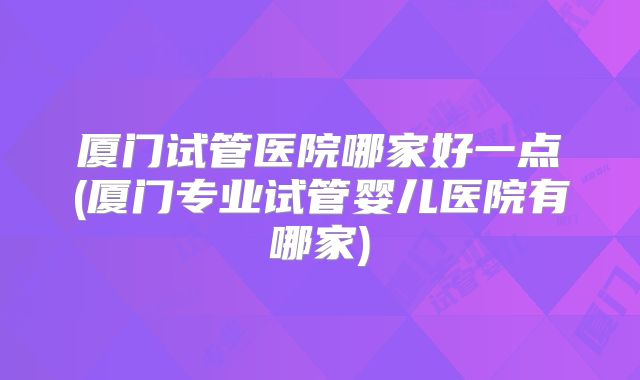 厦门试管医院哪家好一点(厦门专业试管婴儿医院有哪家)
