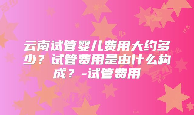 云南试管婴儿费用大约多少？试管费用是由什么构成？-试管费用