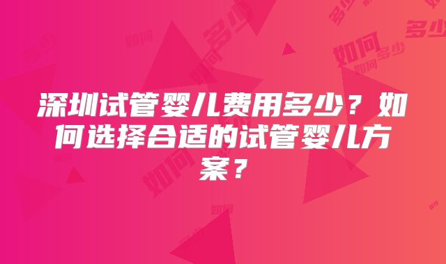 深圳试管婴儿费用多少？如何选择合适的试管婴儿方案？