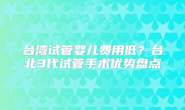 台湾试管婴儿费用低?台北3代试管手术优势盘点