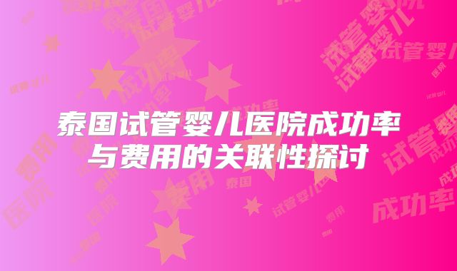 泰国试管婴儿医院成功率与费用的关联性探讨