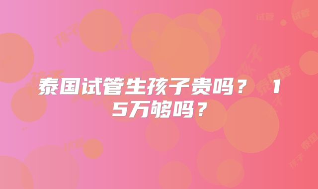 泰国试管生孩子贵吗? 15万够吗?