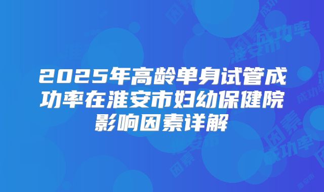 2025年高龄单身试管成功率在淮安市妇幼保健院影响因素详解