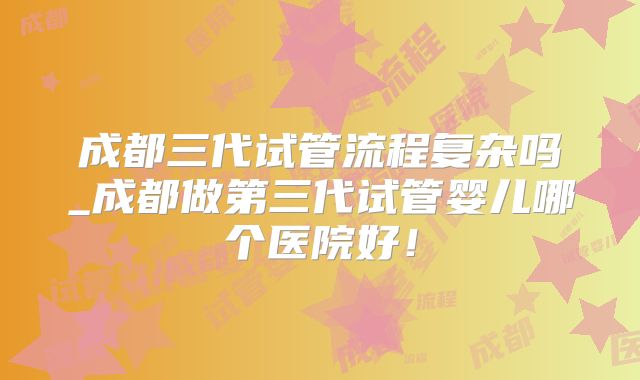 成都三代试管流程复杂吗_成都做第三代试管婴儿哪个医院好!