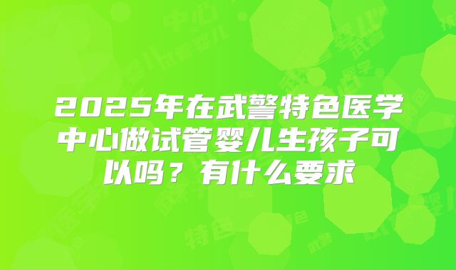 2025年在武警特色医学中心做试管婴儿生孩子可以吗？有什么要求