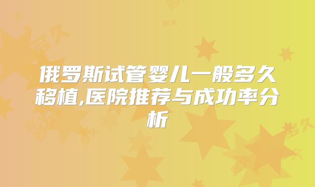 俄罗斯试管婴儿一般多久移植,医院推荐与成功率分析