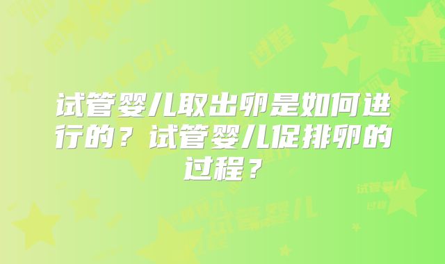 试管婴儿取出卵是如何进行的?试管婴儿促排卵的过程?