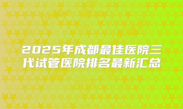 2025年成都最佳医院三代试管医院排名最新汇总