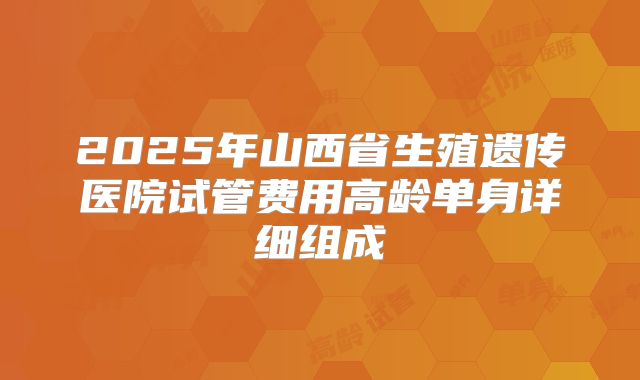 2025年山西省生殖遗传医院试管费用高龄单身详细组成