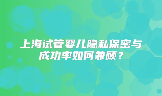 上海试管婴儿隐私保密与成功率如何兼顾？