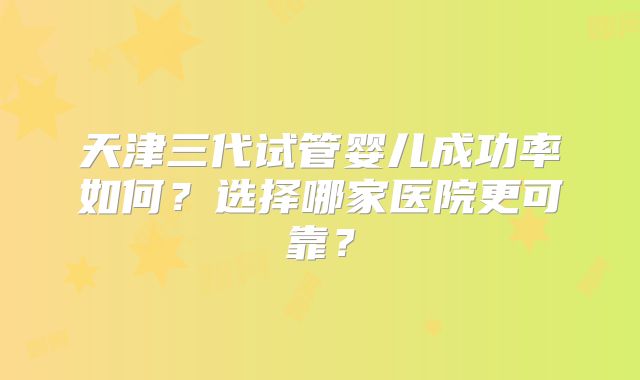 天津三代试管婴儿成功率如何？选择哪家医院更可靠？