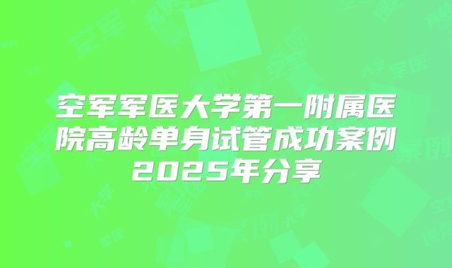 空军军医大学第一附属医院高龄单身试管成功案例2025年分享