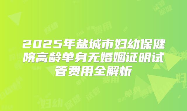 2025年盐城市妇幼保健院高龄单身无婚姻证明试管费用全解析