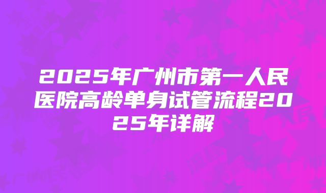 2025年广州市第一人民医院高龄单身试管流程2025年详解