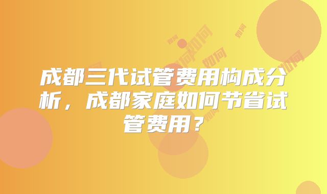 成都三代试管费用构成分析,成都家庭如何节省试管费用?