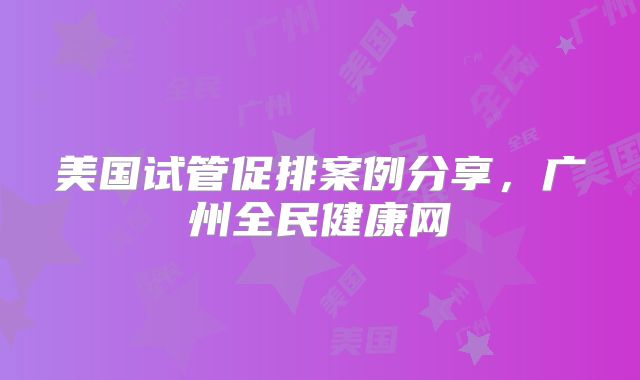美国试管促排案例分享,广州全民健康网