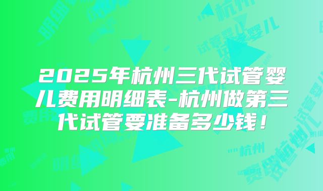 2025年杭州三代试管婴儿费用明细表-杭州做第三代试管要准备多少钱!