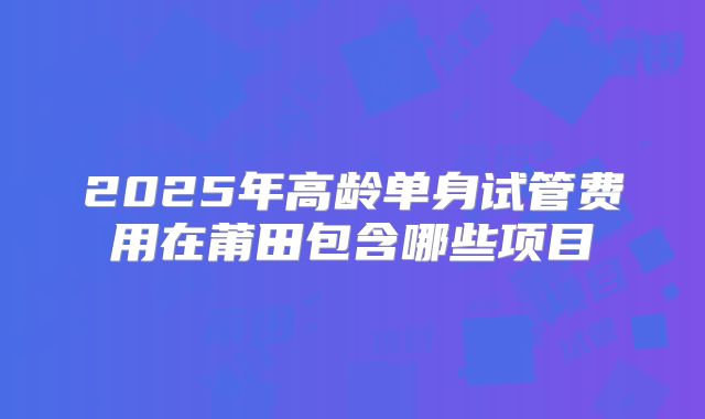 2025年高龄单身试管费用在莆田包含哪些项目