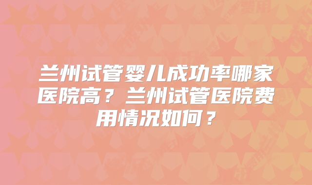 兰州试管婴儿成功率哪家医院高？兰州试管医院费用情况如何？