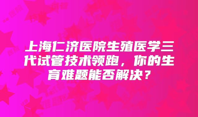 上海仁济医院生殖医学三代试管技术领跑,你的生育难题能否解决?