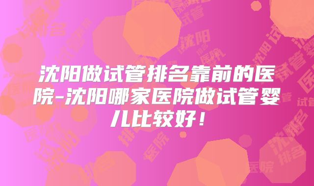 沈阳做试管排名靠前的医院-沈阳哪家医院做试管婴儿比较好！