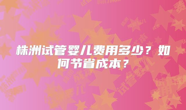 株洲试管婴儿费用多少?如何节省成本?