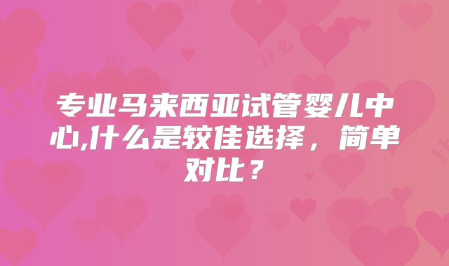 专业马来西亚试管婴儿中心,什么是较佳选择，简单对比？