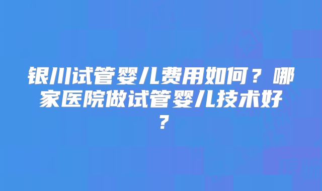 银川试管婴儿费用如何?哪家医院做试管婴儿技术好?