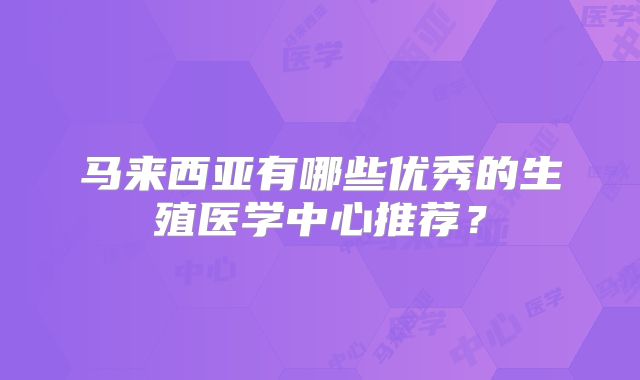 马来西亚有哪些优秀的生殖医学中心推荐？