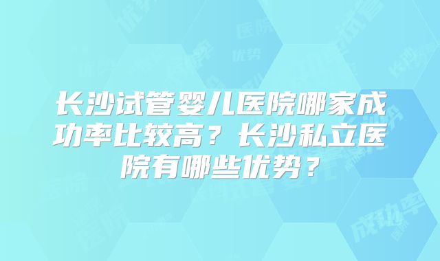长沙试管婴儿医院哪家成功率比较高？长沙私立医院有哪些优势？