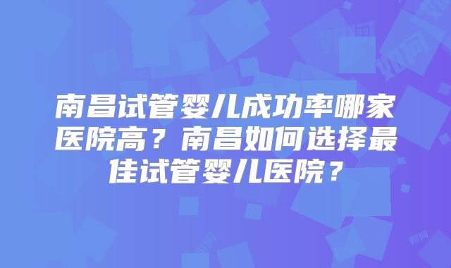 南昌试管婴儿成功率哪家医院高?南昌如何选择最佳试管婴儿医院?
