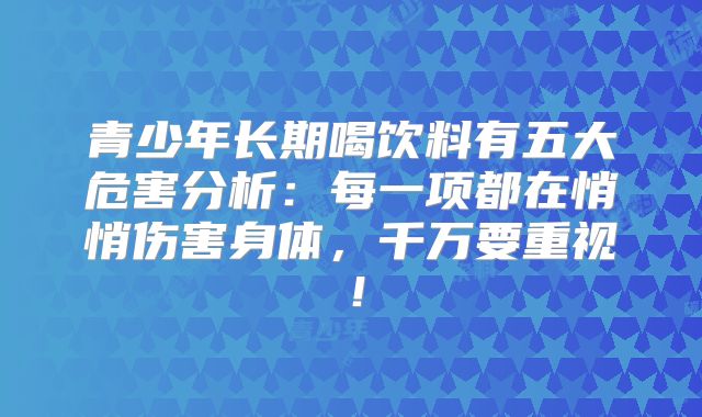 青少年长期喝饮料有五大危害分析:每一项都在悄悄伤害身体,千万要重视!