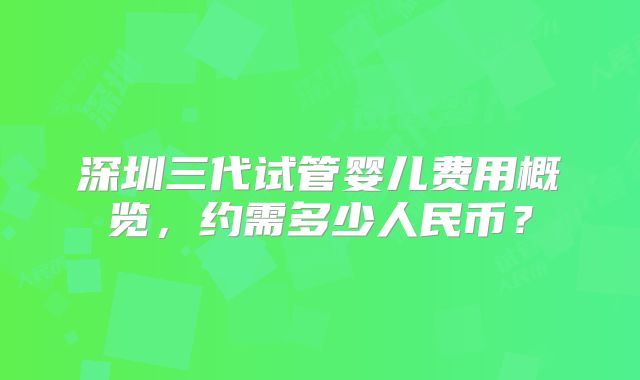 深圳三代试管婴儿费用概览,约需多少人民币?