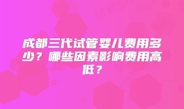 成都三代试管婴儿费用多少？哪些因素影响费用高低？