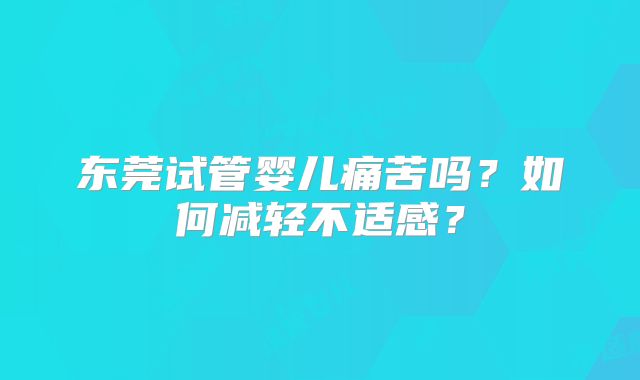 东莞试管婴儿痛苦吗？如何减轻不适感？