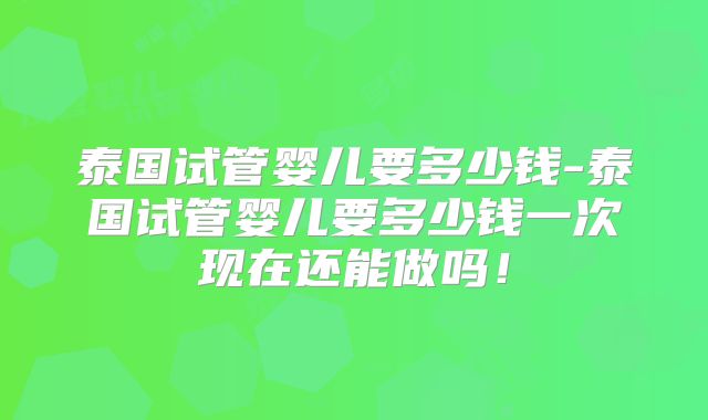 泰国试管婴儿要多少钱-泰国试管婴儿要多少钱一次现在还能做吗!