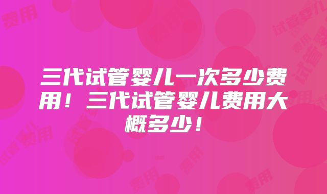 三代试管婴儿一次多少费用！三代试管婴儿费用大概多少！