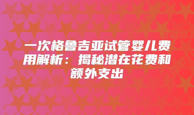 一次格鲁吉亚试管婴儿费用解析:揭秘潜在花费和额外支出