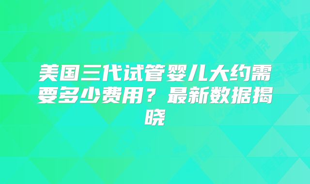 美国三代试管婴儿大约需要多少费用?最新数据揭晓