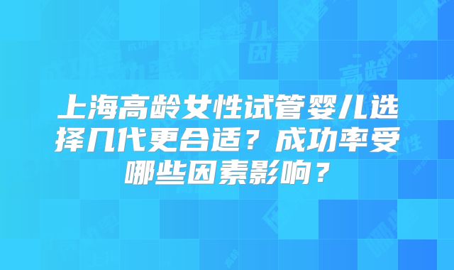 上海高龄女性试管婴儿选择几代更合适？成功率受哪些因素影响？