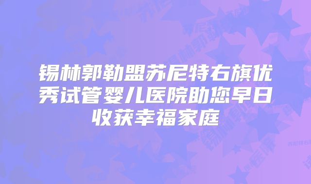 锡林郭勒盟苏尼特右旗优秀试管婴儿医院助您早日收获幸福家庭