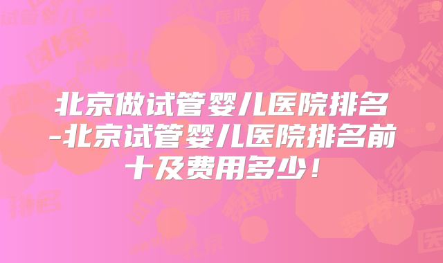 北京做试管婴儿医院排名-北京试管婴儿医院排名前十及费用多少！