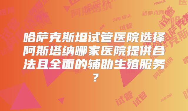 哈萨克斯坦试管医院选择阿斯塔纳哪家医院提供合法且全面的辅助生殖服务?