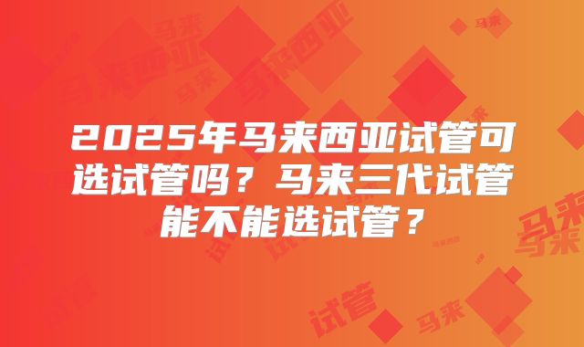 2025年马来西亚试管可选试管吗？马来三代试管能不能选试管？