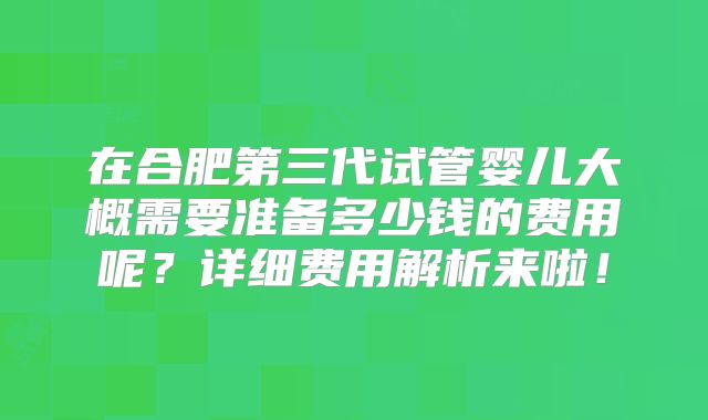 在合肥第三代试管婴儿大概需要准备多少钱的费用呢？详细费用解析来啦！