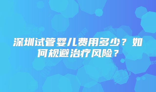 深圳试管婴儿费用多少?如何规避治疗风险?